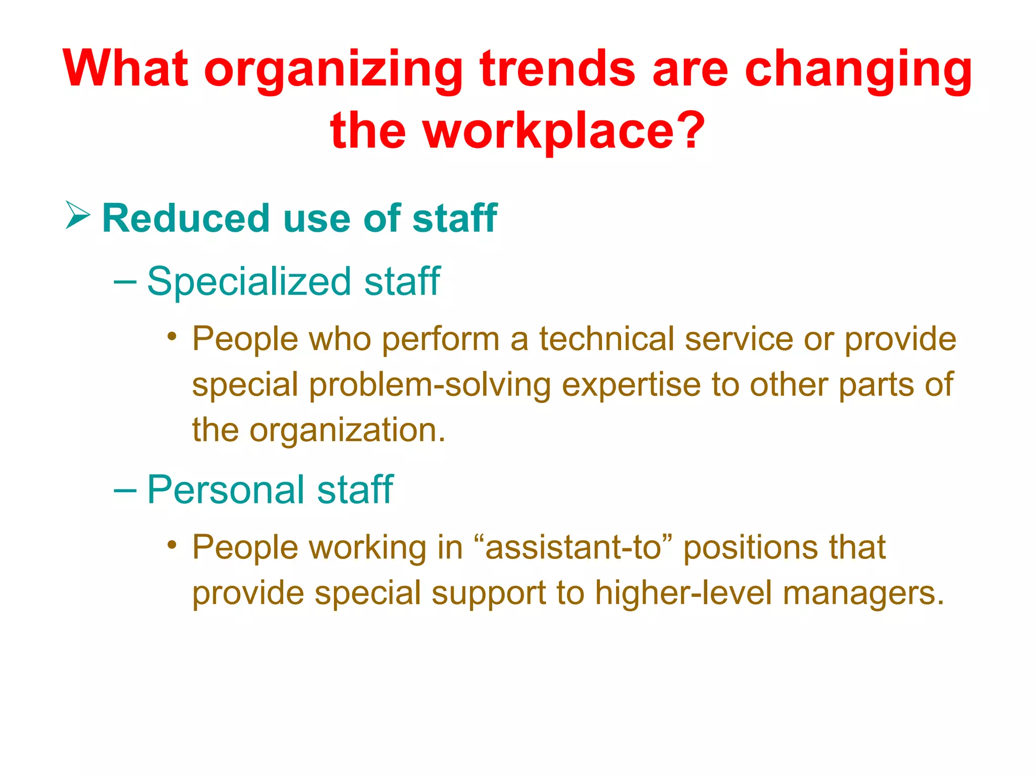 What organizing trends are changing
         the workplace?
 Reduced use of staff
  – Specialized staff
     • People who perform a technical service or provide
       special problem-solving expertise to other parts of
       the organization.
  – Personal staff
     • People working in “assistant-to” positions that
       provide special support to higher-level managers.
 