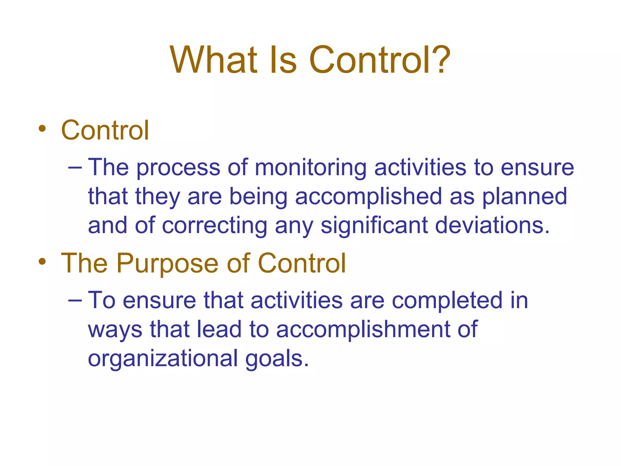 What Is Control?
• Control
  – The process of monitoring activities to ensure
    that they are being accomplished as planned
    and of correcting any significant deviations.
• The Purpose of Control
  – To ensure that activities are completed in
    ways that lead to accomplishment of
    organizational goals.
 