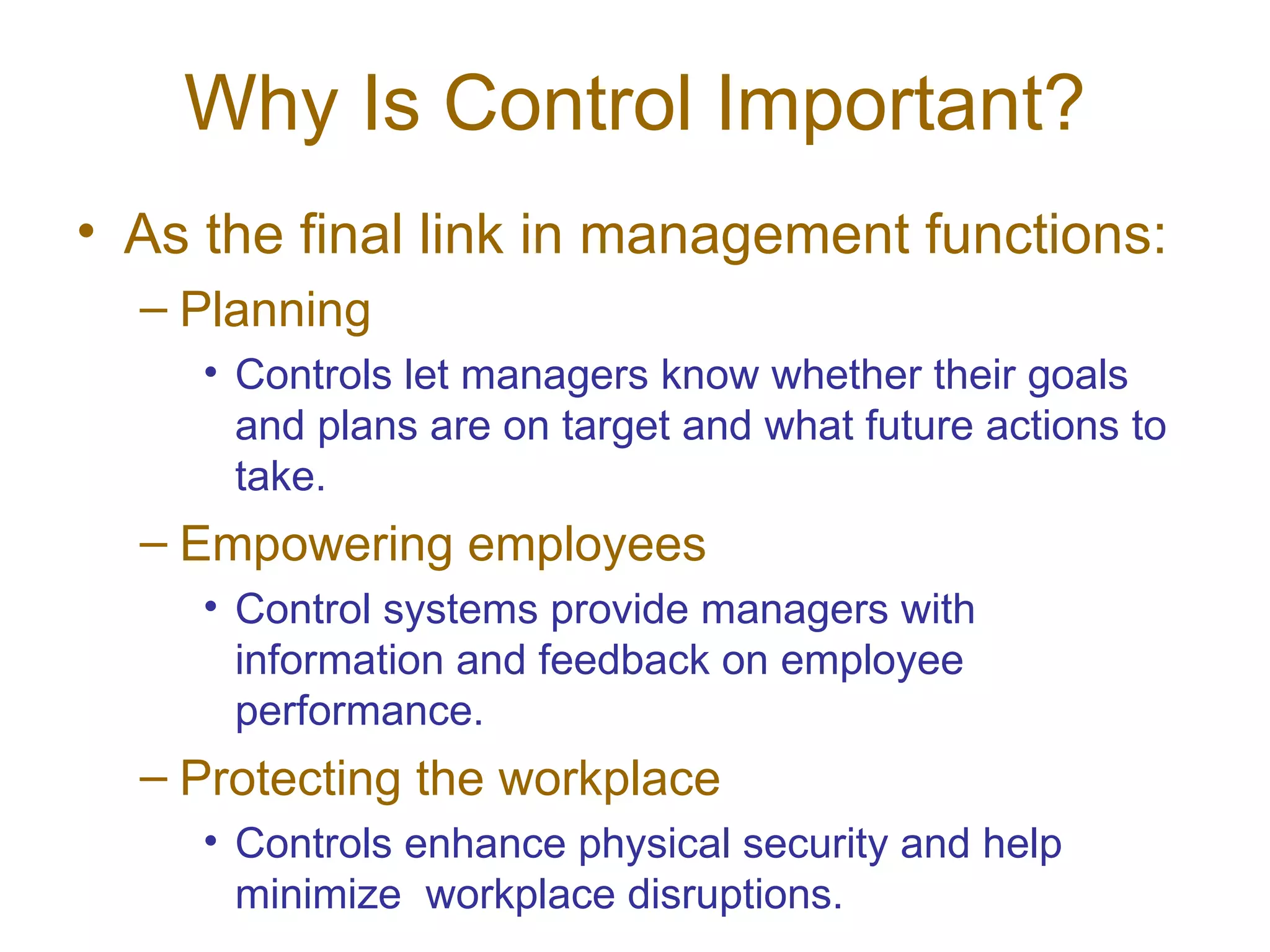Why Is Control Important?
• As the final link in management functions:
  – Planning
     • Controls let managers know whether their goals
       and plans are on target and what future actions to
       take.
  – Empowering employees
     • Control systems provide managers with
       information and feedback on employee
       performance.
  – Protecting the workplace
     • Controls enhance physical security and help
       minimize workplace disruptions.
 