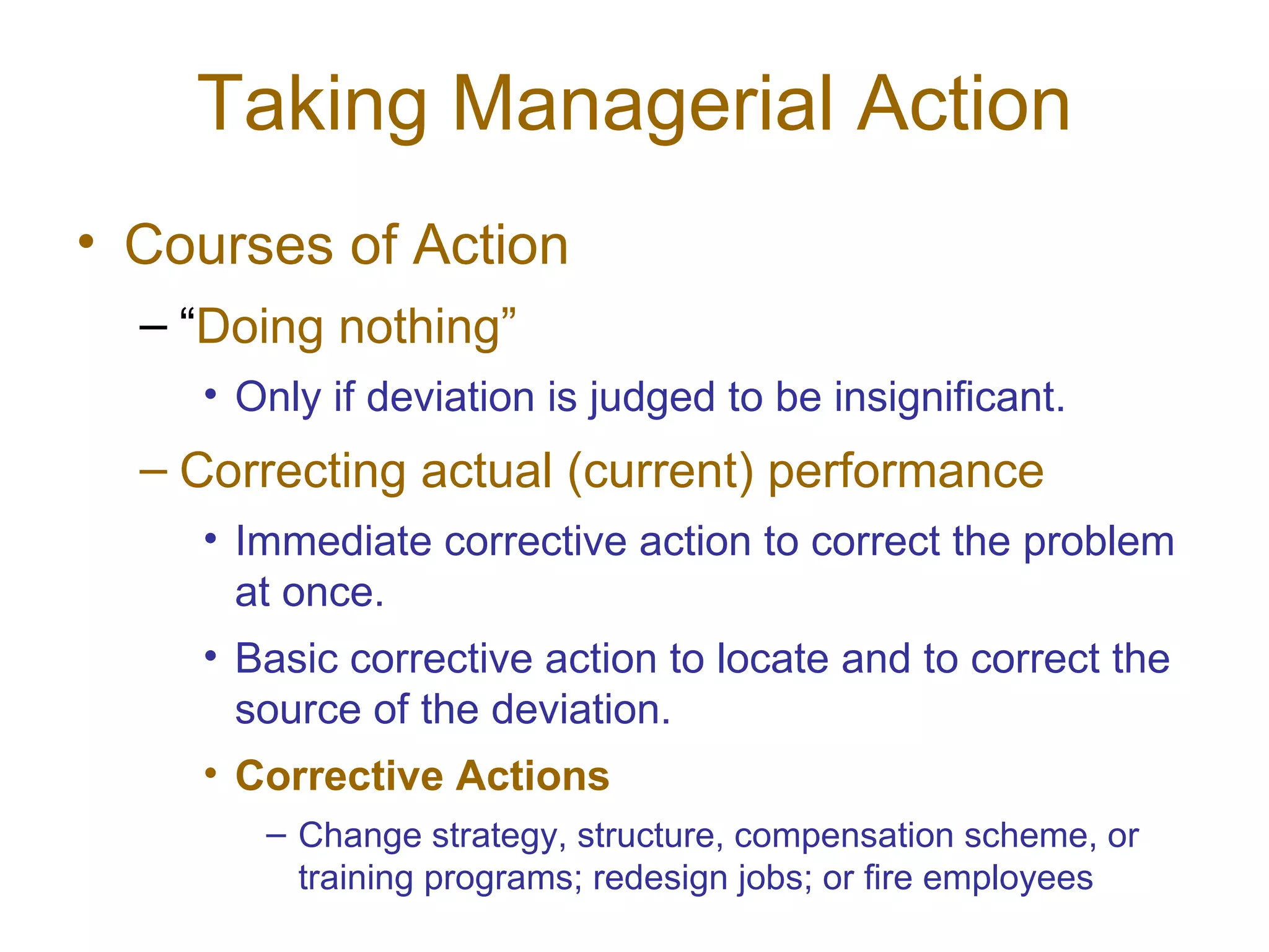 Taking Managerial Action
• Courses of Action
  – “Doing nothing”
    • Only if deviation is judged to be insignificant.
  – Correcting actual (current) performance
    • Immediate corrective action to correct the problem
      at once.
    • Basic corrective action to locate and to correct the
      source of the deviation.
    • Corrective Actions
       – Change strategy, structure, compensation scheme, or
         training programs; redesign jobs; or fire employees
 