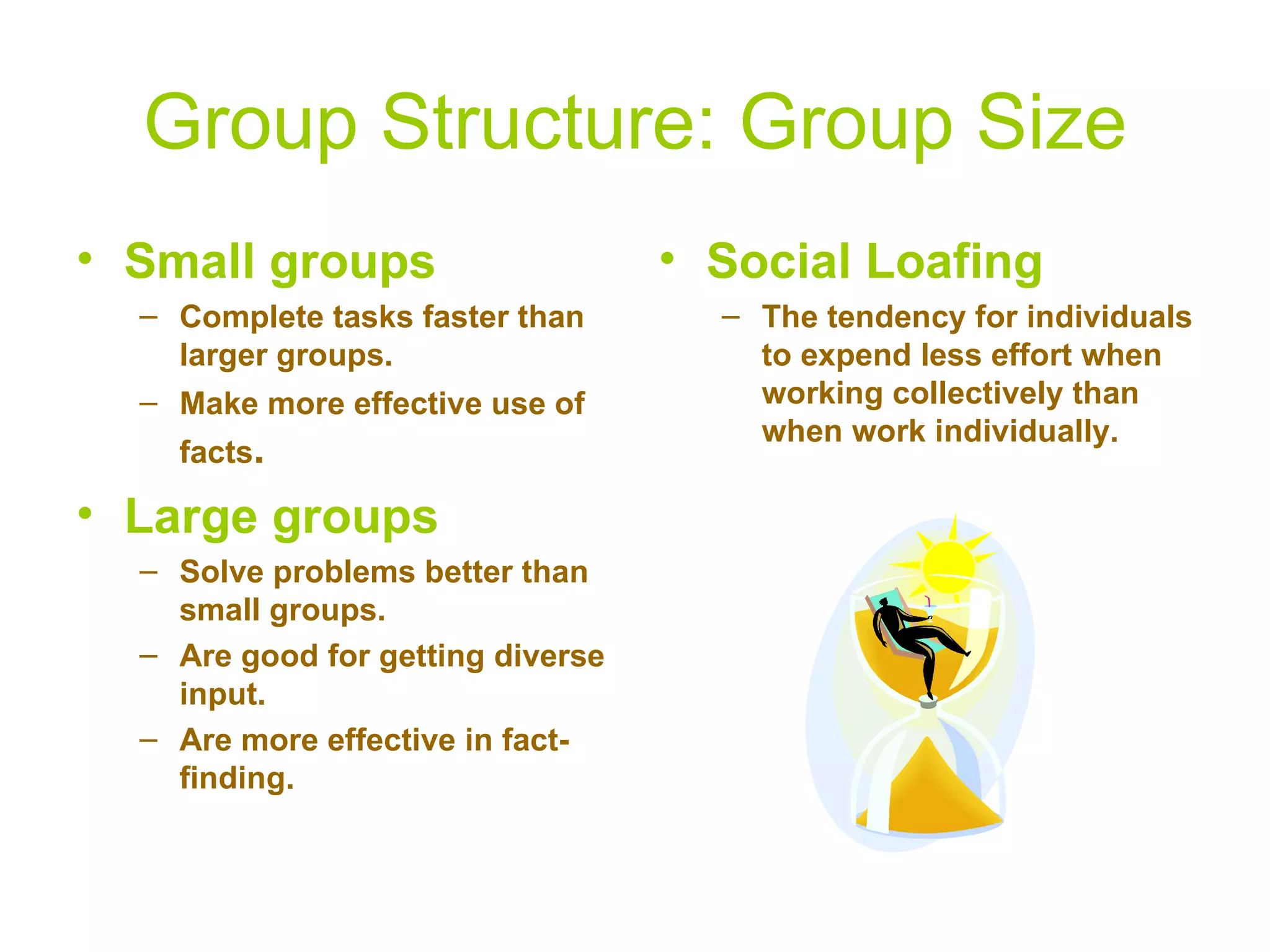Group Structure: Group Size
• Small groups                     • Social Loafing
  – Complete tasks faster than       – The tendency for individuals
    larger groups.                     to expend less effort when
  – Make more effective use of         working collectively than
                                       when work individually.
    facts.

• Large groups
  – Solve problems better than
    small groups.
  – Are good for getting diverse
    input.
  – Are more effective in fact-
    finding.
 