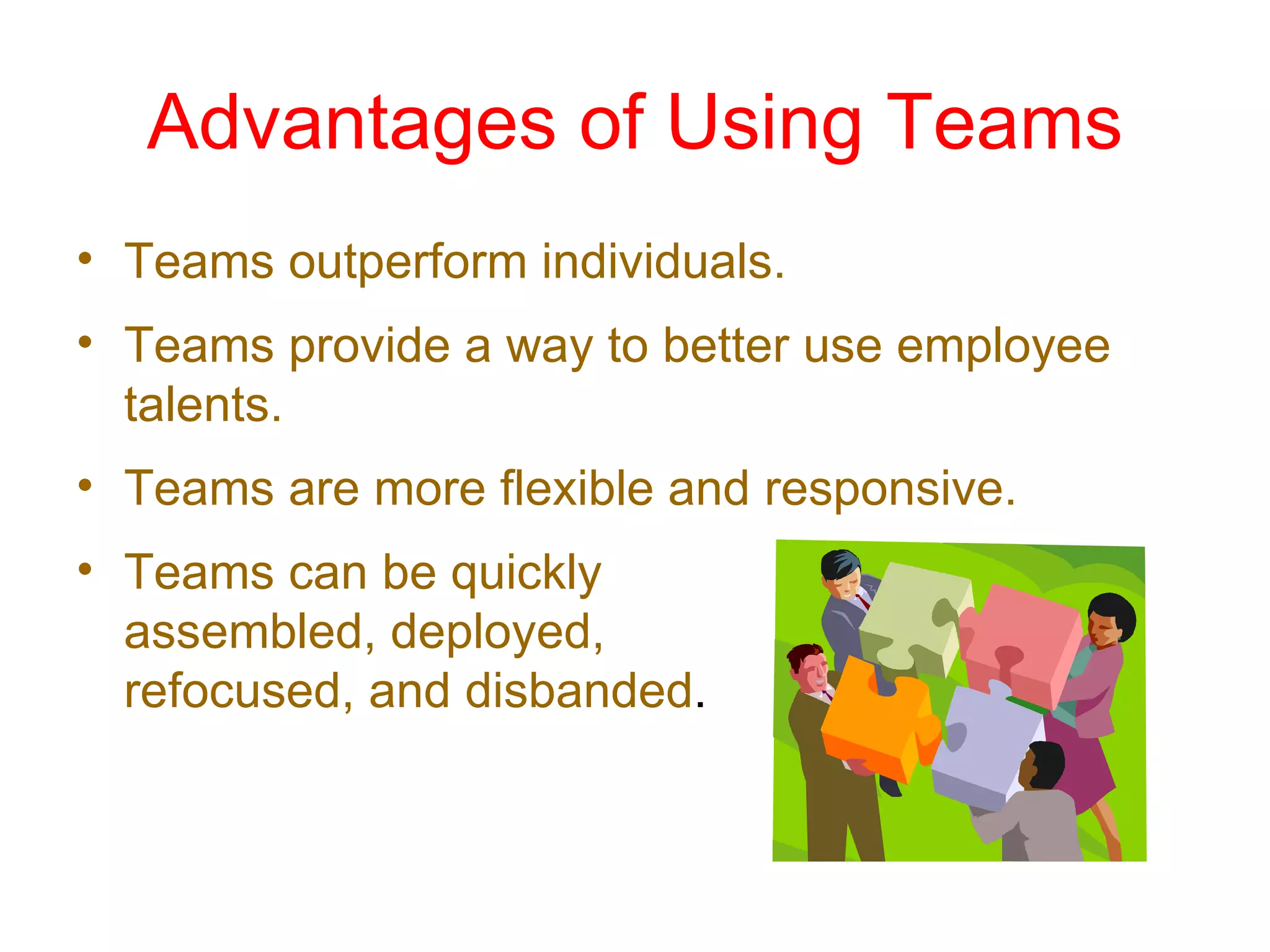 Advantages of Using Teams
• Teams outperform individuals.
• Teams provide a way to better use employee
  talents.
• Teams are more flexible and responsive.
• Teams can be quickly
  assembled, deployed,
  refocused, and disbanded.
 