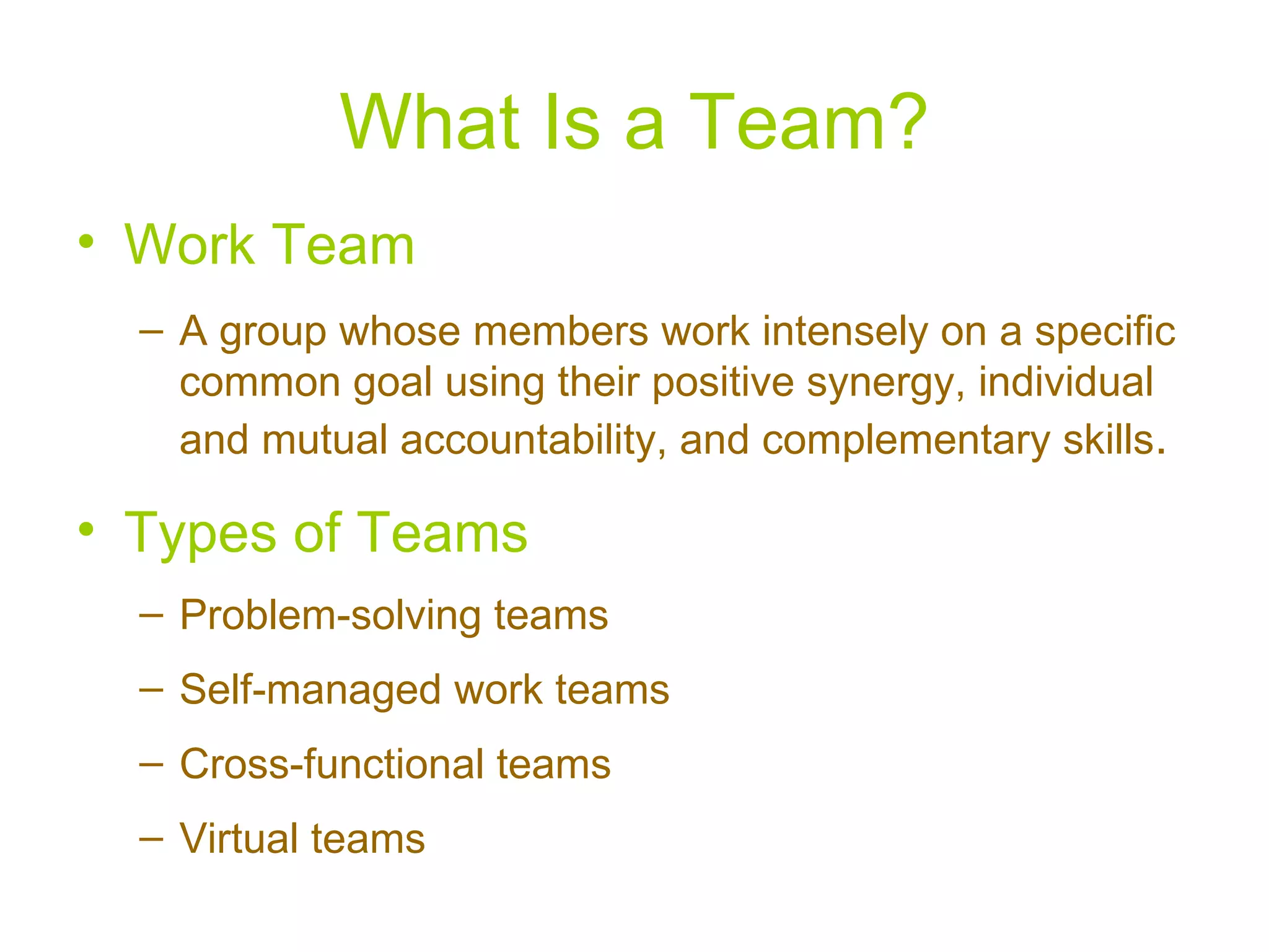 What Is a Team?
• Work Team
  – A group whose members work intensely on a specific
    common goal using their positive synergy, individual
    and mutual accountability, and complementary skills.

• Types of Teams
  – Problem-solving teams
  – Self-managed work teams
  – Cross-functional teams
  – Virtual teams
 