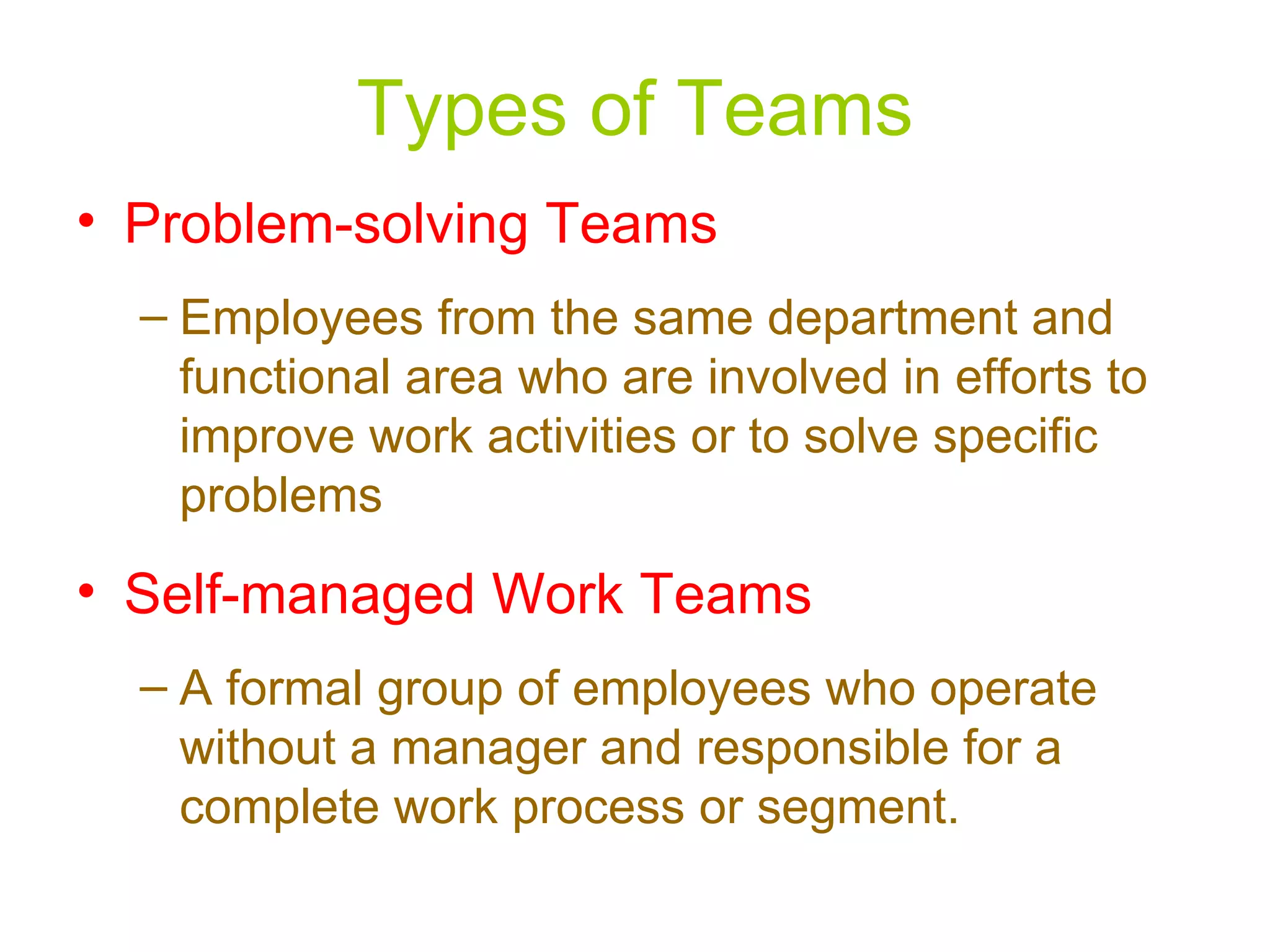 Types of Teams
• Problem-solving Teams
  – Employees from the same department and
    functional area who are involved in efforts to
    improve work activities or to solve specific
    problems
• Self-managed Work Teams
  – A formal group of employees who operate
    without a manager and responsible for a
    complete work process or segment.
 