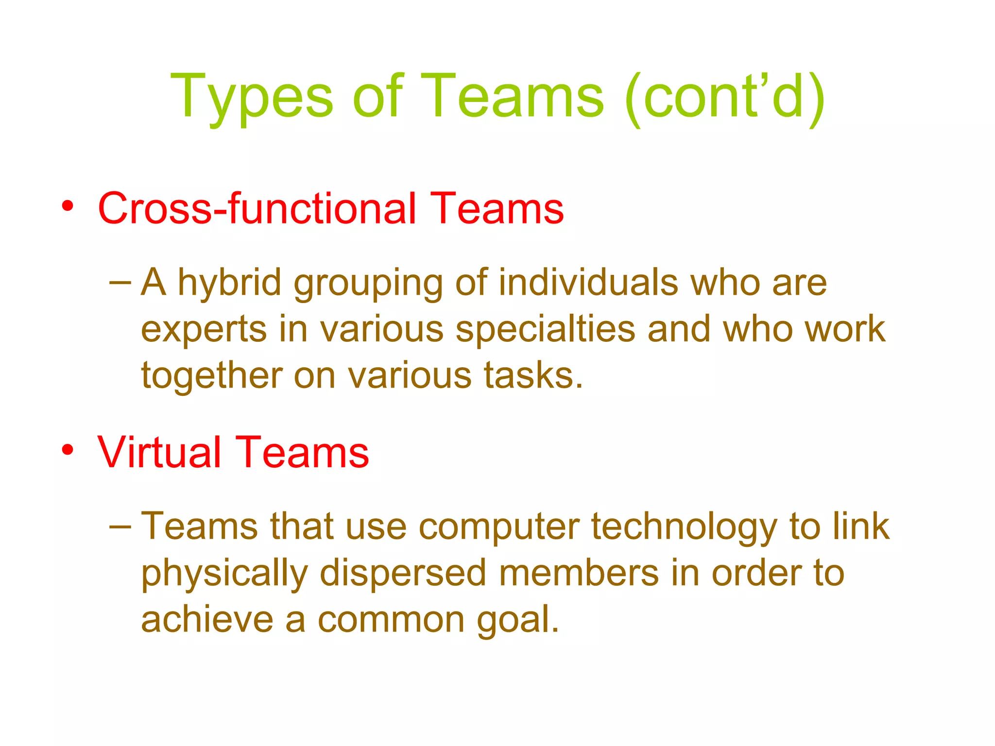 Types of Teams (cont’d)
• Cross-functional Teams
  – A hybrid grouping of individuals who are
    experts in various specialties and who work
    together on various tasks.
• Virtual Teams
  – Teams that use computer technology to link
    physically dispersed members in order to
    achieve a common goal.
 