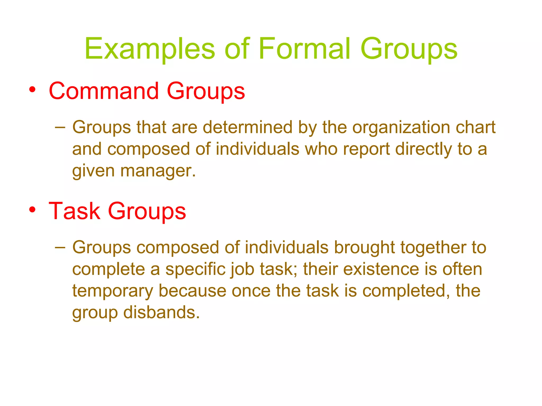 Examples of Formal Groups
• Command Groups
  – Groups that are determined by the organization chart
    and composed of individuals who report directly to a
    given manager.

• Task Groups
  – Groups composed of individuals brought together to
    complete a specific job task; their existence is often
    temporary because once the task is completed, the
    group disbands.
 