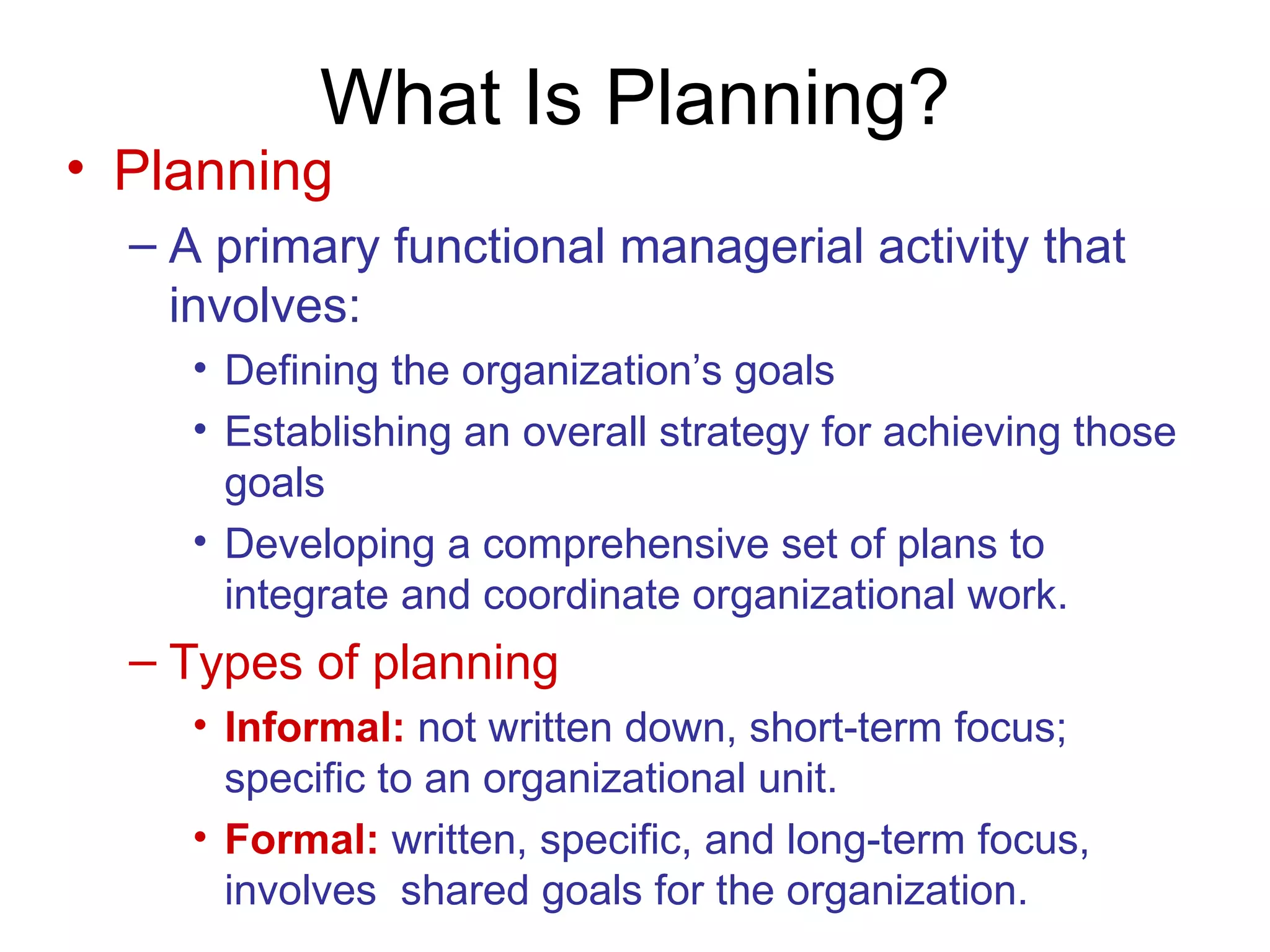 What Is Planning?
• Planning
  – A primary functional managerial activity that
    involves:
    • Defining the organization’s goals
    • Establishing an overall strategy for achieving those
      goals
    • Developing a comprehensive set of plans to
      integrate and coordinate organizational work.
  – Types of planning
    • Informal: not written down, short-term focus;
      specific to an organizational unit.
    • Formal: written, specific, and long-term focus,
      involves shared goals for the organization.
 