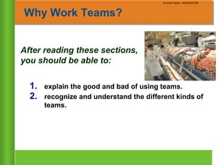 Chapter 10
Copyright ©2007 by South-Western, a division of Thomson Learning. All rights reserved
Purvish Shah - NAVIGATOR
Why Work Teams?
After reading these sections,
you should be able to:
1. explain the good and bad of using teams.
2. recognize and understand the different kinds of
teams.
Purvish Shah - NAVIGATOR
 
