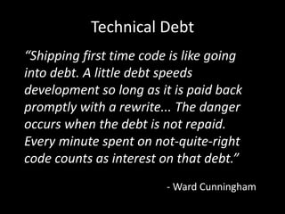 Technical Debt
“Shipping first time code is like going
into debt. A little debt speeds
development so long as it is paid back
promptly with a rewrite... The danger
occurs when the debt is not repaid.
Every minute spent on not-quite-right
code counts as interest on that debt.”
                         - Ward Cunningham
 