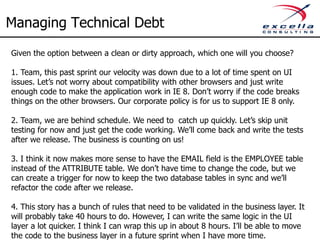Managing Technical Debt
Given the option between a clean or dirty approach, which one will you choose?

1. Team, this past sprint our velocity was down due to a lot of time spent on UI
issues. Let’s not worry about compatibility with other browsers and just write
enough code to make the application work in IE 8. Don’t worry if the code breaks
things on the other browsers. Our corporate policy is for us to support IE 8 only.

2. Team, we are behind schedule. We need to catch up quickly. Let’s skip unit
testing for now and just get the code working. We’ll come back and write the tests
after we release. The business is counting on us!

3. I think it now makes more sense to have the EMAIL field is the EMPLOYEE table
instead of the ATTRIBUTE table. We don’t have time to change the code, but we
can create a trigger for now to keep the two database tables in sync and we’ll
refactor the code after we release.

4. This story has a bunch of rules that need to be validated in the business layer. It
will probably take 40 hours to do. However, I can write the same logic in the UI
layer a lot quicker. I think I can wrap this up in about 8 hours. I’ll be able to move
the code to the business layer in a future sprint when I have more time.
 