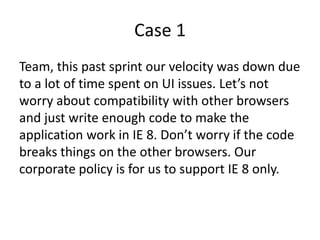 Case 1
Team, this past sprint our velocity was down due
to a lot of time spent on UI issues. Let’s not
worry about compatibility with other browsers
and just write enough code to make the
application work in IE 8. Don’t worry if the code
breaks things on the other browsers. Our
corporate policy is for us to support IE 8 only.
 