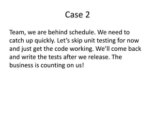 Case 2
Team, we are behind schedule. We need to
catch up quickly. Let’s skip unit testing for now
and just get the code working. We’ll come back
and write the tests after we release. The
business is counting on us!
 