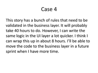 Case 4
This story has a bunch of rules that need to be
validated in the business layer. It will probably
take 40 hours to do. However, I can write the
same logic in the UI layer a lot quicker. I think I
can wrap this up in about 8 hours. I’ll be able to
move the code to the business layer in a future
sprint when I have more time.
 