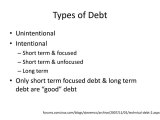 Types of Debt
• Unintentional
• Intentional
  – Short term & focused
  – Short term & unfocused
  – Long term
• Only short term focused debt & long term
  debt are “good” debt


           forums.construx.com/blogs/stevemcc/archive/2007/11/01/technical-debt-2.aspx
 