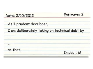 Date: 2/10/2012                   Estimate: 3

 As I prudent developer,
 I am deliberately taking on technical debt by
 …
 …
 so that…
                                  Impact: M
 