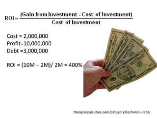 Cost = 2,000,000
Profit=10,000,000
Debt =3,000,000

ROI = (10M – 2M)/ 2M = 400%




                       theagileexecutive.com/category/technical-debt/
 