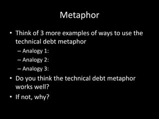 Metaphor
• Think of 3 more examples of ways to use the
  technical debt metaphor
  – Analogy 1:
  – Analogy 2:
  – Analogy 3:
• Do you think the technical debt metaphor
  works well?
• If not, why?
 