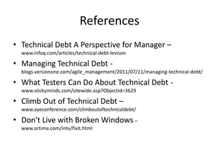 References
• Technical Debt A Perspective for Manager –
  www.infoq.com/articles/technical-debt-levison

• Managing Technical Debt -
  blogs.versionone.com/agile_management/2011/07/11/managing-technical-debt/

• What Testers Can Do About Technical Debt -
  www.stickyminds.com/sitewide.asp?ObjectId=3629

• Climb Out of Technical Debt –
  www.ayeconference.com/climboutoftechnicaldebt/

• Don't Live with Broken Windows –
  www.artima.com/intv/fixit.html
 