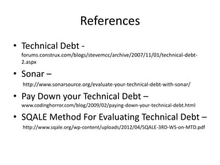 References
• Technical Debt -
  forums.construx.com/blogs/stevemcc/archive/2007/11/01/technical-debt-
  2.aspx

• Sonar –
  http://www.sonarsource.org/evaluate-your-technical-debt-with-sonar/

• Pay Down your Technical Debt –
  www.codinghorror.com/blog/2009/02/paying-down-your-technical-debt.html

• SQALE Method For Evaluating Technical Debt –
  http://www.sqale.org/wp-content/uploads/2012/04/SQALE-3RD-WS-on-MTD.pdf
 