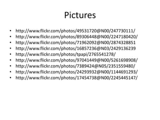 Pictures
•   http://www.flickr.com/photos/49531720@N00/247730111/
•   http://www.flickr.com/photos/89306448@N00/2247180420/
•   http://www.flickr.com/photos/71962092@N00/2874328851
•   http://www.flickr.com/photos/16857236@N03/2429136239
•   http://www.flickr.com/photos/tpapi/2765541278/
•   http://www.flickr.com/photos/97041449@N00/5261698908/
•   http://www.flickr.com/photos/7389424@N05/2351559480/
•   http://www.flickr.com/photos/24293932@N00/1144691293/
•   http://www.flickr.com/photos/17454738@N00/2245445147/
 