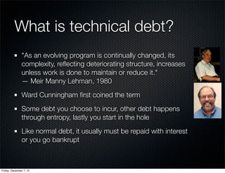 What is technical debt?
               "As an evolving program is continually changed, its
               complexity, reﬂecting deteriorating structure, increases
               unless work is done to maintain or reduce it."
               — Meir Manny Lehman, 1980
               Ward Cunningham ﬁrst coined the term
               Some debt you choose to incur, other debt happens
               through entropy, lastly you start in the hole
               Like normal debt, it usually must be repaid with interest
               or you go bankrupt



Friday, December 7, 12
 