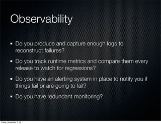 Observability

               Do you produce and capture enough logs to
               reconstruct failures?
               Do you track runtime metrics and compare them every
               release to watch for regressions?
               Do you have an alerting system in place to notify you if
               things fail or are going to fail?
               Do you have redundant monitoring?



Friday, December 7, 12
 
