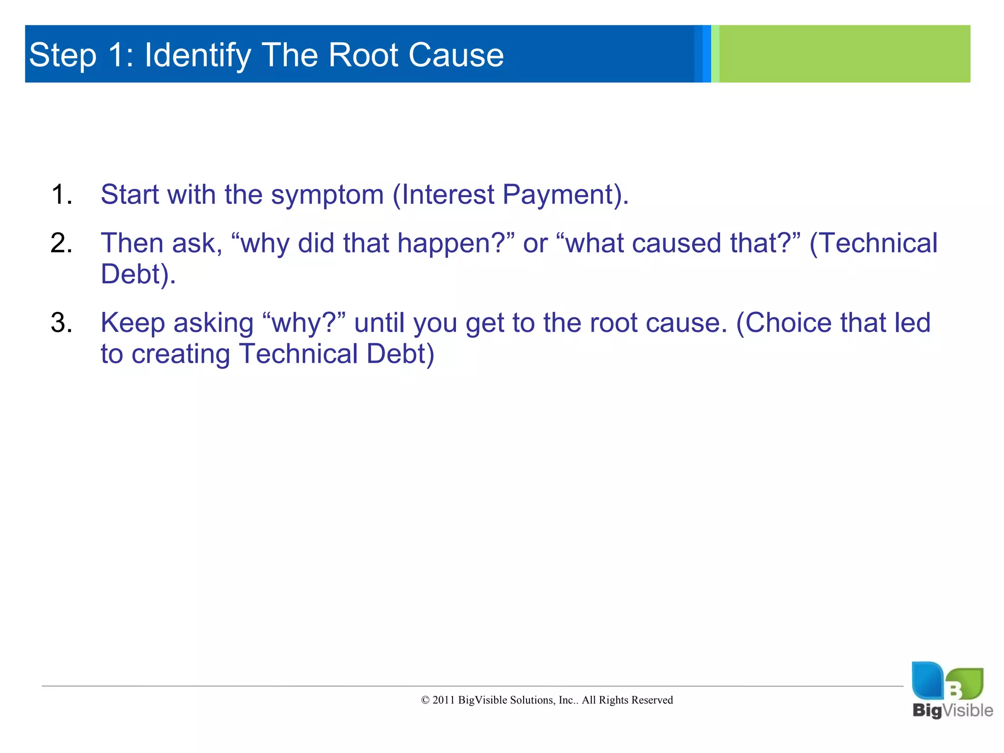 Step 1: Identify The Root Cause

     Click to edit Master text styles
      ____ __ ____ _____ ____ ______
      _____ _____
     Second level
     1. Start with the symptom (Interest Payment).
      ____ _____
     Third level
     2. Then_____ did that happen?” or “what caused that?” (Technical
      _____ ask,
     Fourth level “why
      ____ _____
     Fifth level
         Debt).
     3. Keep asking “why?” until you get to the root cause. (Choice that led
        to creating Technical Debt)




                                  © 2011 BigVisible Solutions, Inc.. All Rights Reserved


6
 