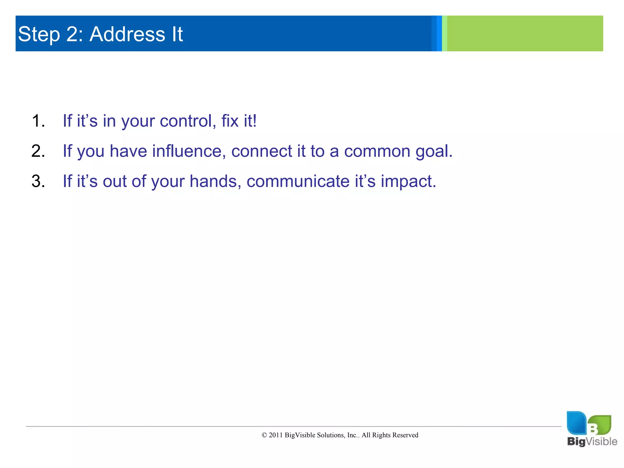 Step 2: Address It

     Click to edit Master text styles
      ____ __ ____ _____ ____ ______
      _____ _____
     Second level
     1. If it’s in your control, fix it!
      ____ _____
     Third level
     2. If you_____
      _____ have
     Fourth level influence, connect it to a common goal.
      ____ _____
     Fifth level
     3. If it’s out of your hands, communicate it’s impact.




                                  © 2011 BigVisible Solutions, Inc.. All Rights Reserved


7
 