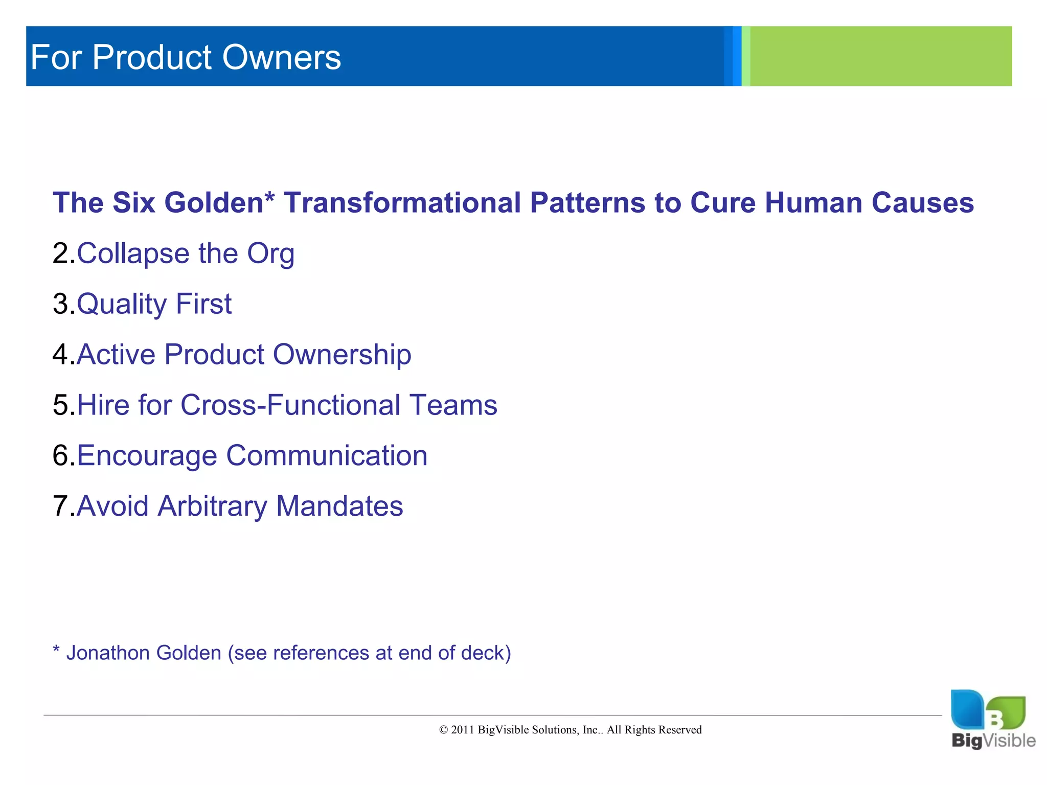 For Product Owners

     Click to edit Master text styles
      ____ __ ____ _____ ____ ______
      _____ _____
     Second level
     The Six_____ Transformational Patterns to Cure Human Causes
      ____ Golden*
     Third level
      _____ _____
     Fourth level
     2.Collapse the Org
      ____ _____
     Fifth level
     3.Quality First
     4.Active Product Ownership
     5.Hire for Cross-Functional Teams
     6.Encourage Communication
     7.Avoid Arbitrary Mandates



     * Jonathon Golden (see references at end of deck)


                                              © 2011 BigVisible Solutions, Inc.. All Rights Reserved


2
 