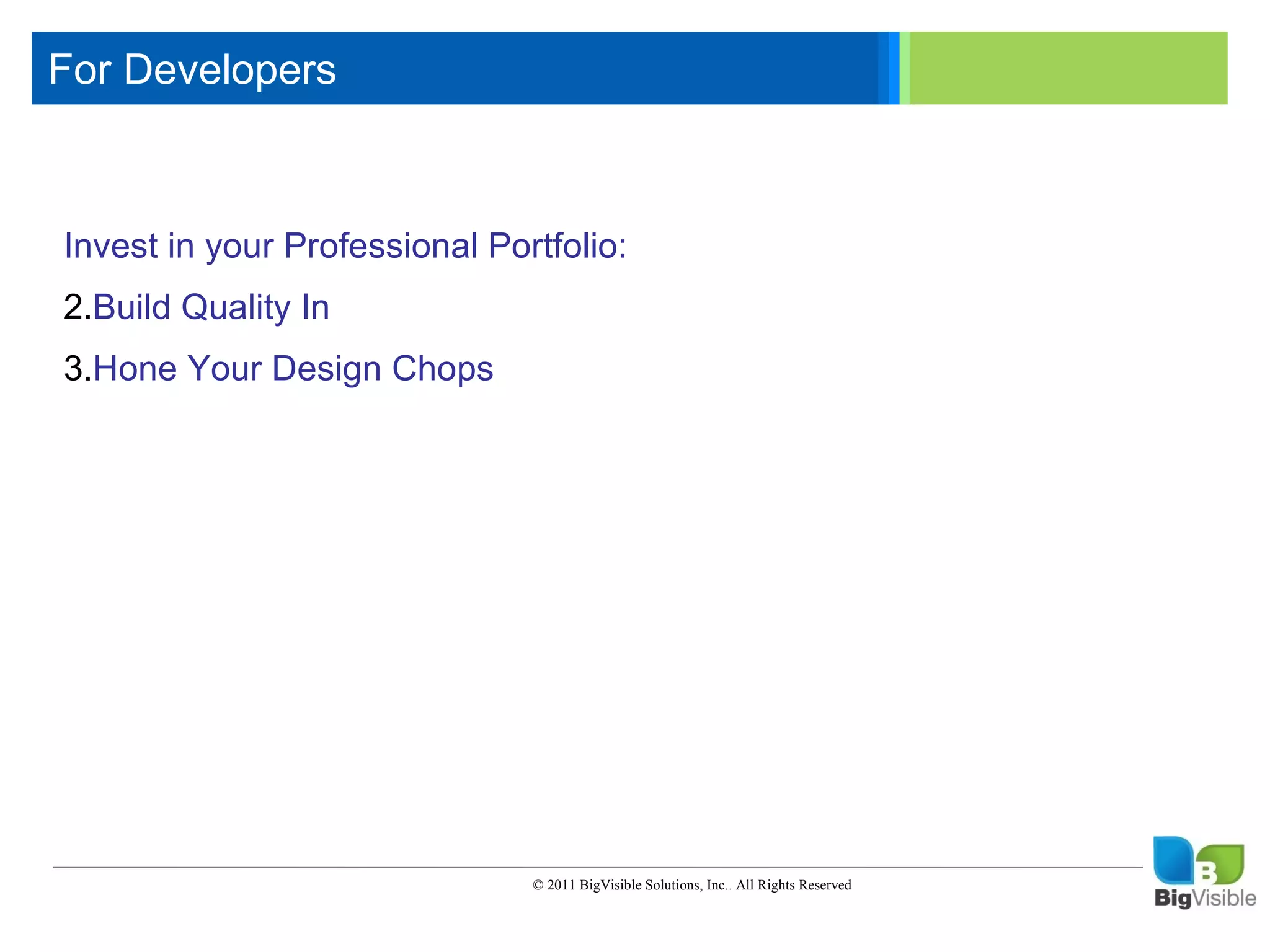 For Developers

    Click to edit Master text styles
     ____ __ ____ _____ ____ ______
     _____ _____
    Second level
    Invest in your Professional Portfolio:
     ____ _____
    Third level
     _____ _____
    Fourth level
    2.Build Quality In
    3.Hone _____
     ____ Your
    Fifth level Design Chops




                                 © 2011 BigVisible Solutions, Inc.. All Rights Reserved


3
 