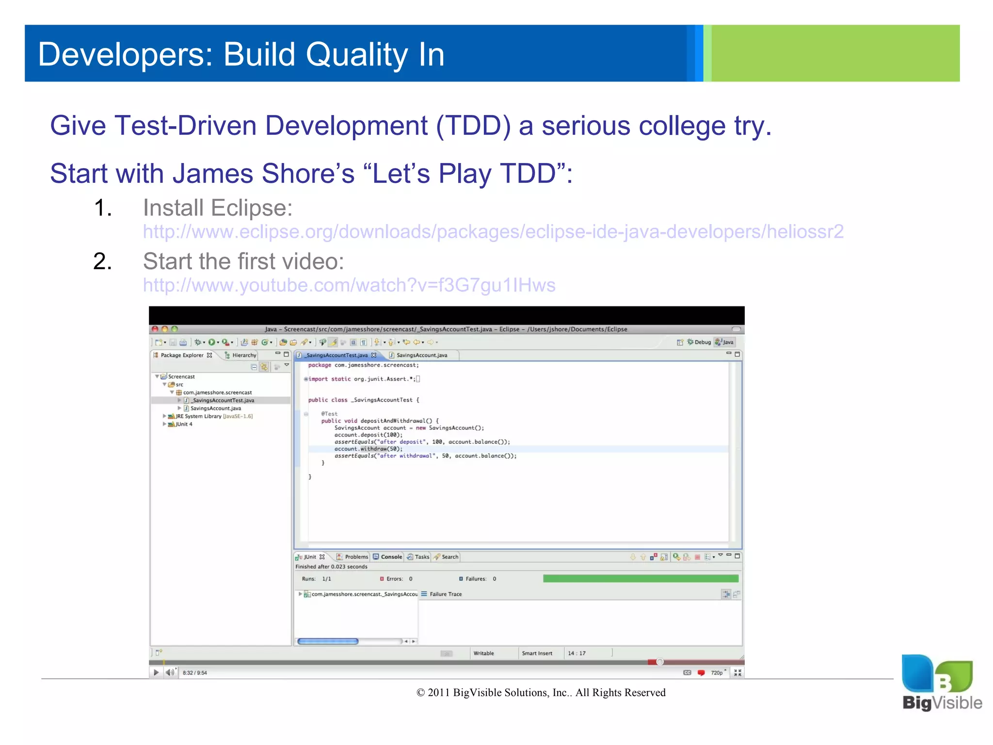 Developers: Build Quality In

    Give Test-Driven_____ ____ ______a serious college try.
    Click to edit Master text styles
    ____ __ ____ Development (TDD)
    Start with_____ Shore’s “Let’s Play TDD”:
     _____ James
    Second level
     ____ Install
       1. _____
    Third level Eclipse:
     _____level
              _____
    Fourth http://www.eclipse.org/downloads/packages/eclipse-ide-java-developers/heliossr2
    Fifth level the first video:
     ____ Start
       2.
            _____
            http://www.youtube.com/watch?v=f3G7gu1IHws




                                           © 2011 BigVisible Solutions, Inc.. All Rights Reserved


4
 