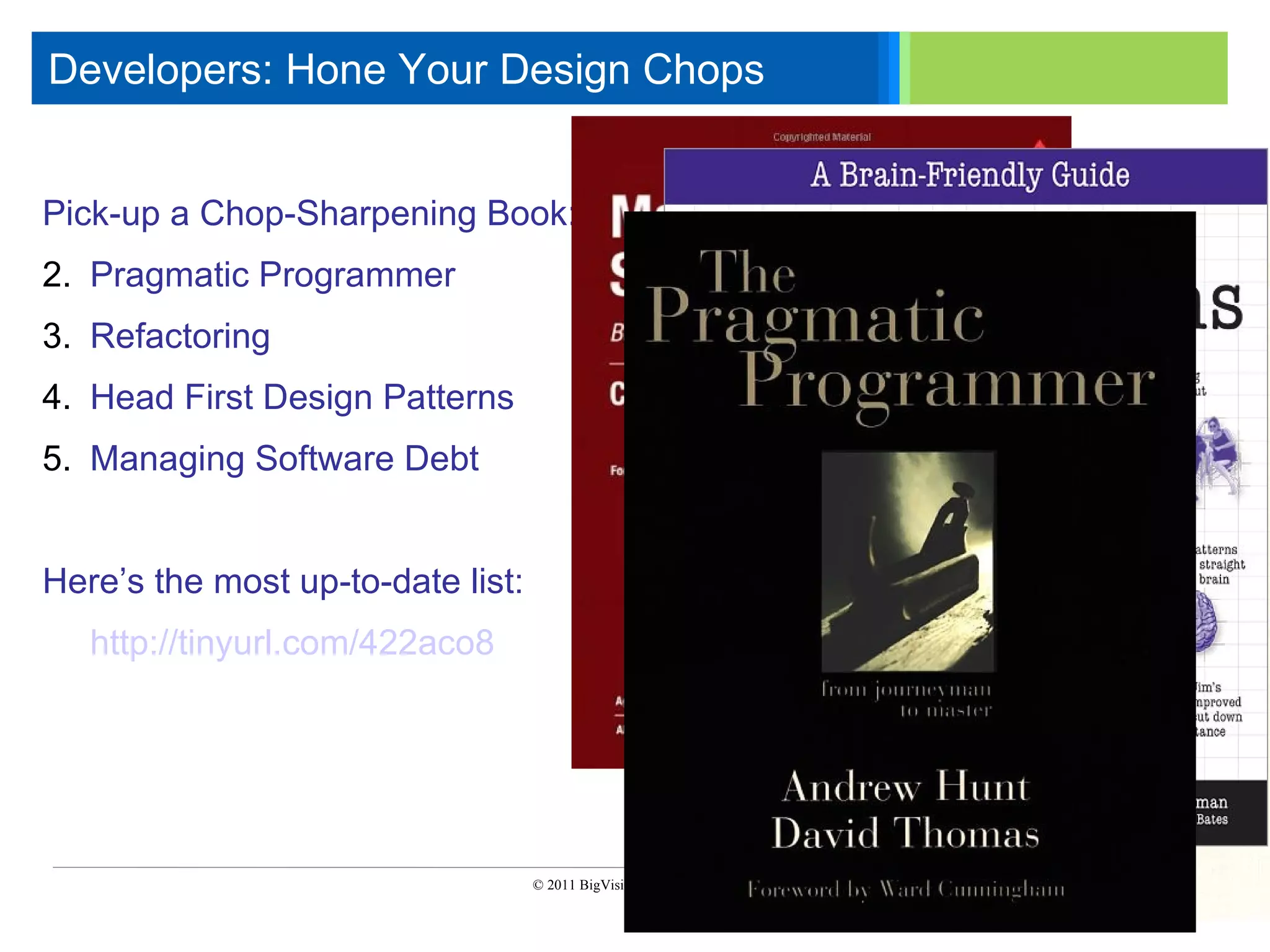 Developers: Hone Your Design Chops

      Click to edit Master text styles
      ____ __ ____ _____ ____ ______
       _____ _____
      Second level
    Pick-up a Chop-Sharpening Book:
       ____ _____
    2.Third level Programmer
        Pragmatic
       _____ _____
      Fourth level
    3.Fifth level
        Refactoring
       ____ _____
    4. Head First Design Patterns
    5. Managing Software Debt


    Here’s the most up-to-date list:
       http://tinyurl.com/422aco8




                                       © 2011 BigVisible Solutions, Inc.. All Rights Reserved


5
 
