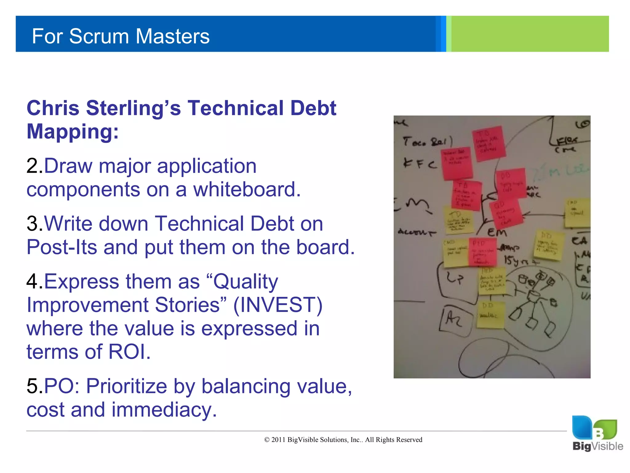 For Scrum Masters

     Click to edit Master text styles
     ____ __ ____ _____ ____ ______
      _____ _____
     Second level
    Chris Sterling’s Technical Debt
      ____ _____
     Third level
    Mapping:
      _____ _____
     Fourth level
    2.Draw_____ application
      ____ major
     Fifth level
    components on a whiteboard.
    3.Write down Technical Debt on
    Post-Its and put them on the board.
    4.Express them as “Quality
    Improvement Stories” (INVEST)
    where the value is expressed in
    terms of ROI.
    5.PO: Prioritize by balancing value,
    cost and immediacy.
                              © 2011 BigVisible Solutions, Inc.. All Rights Reserved


6
 