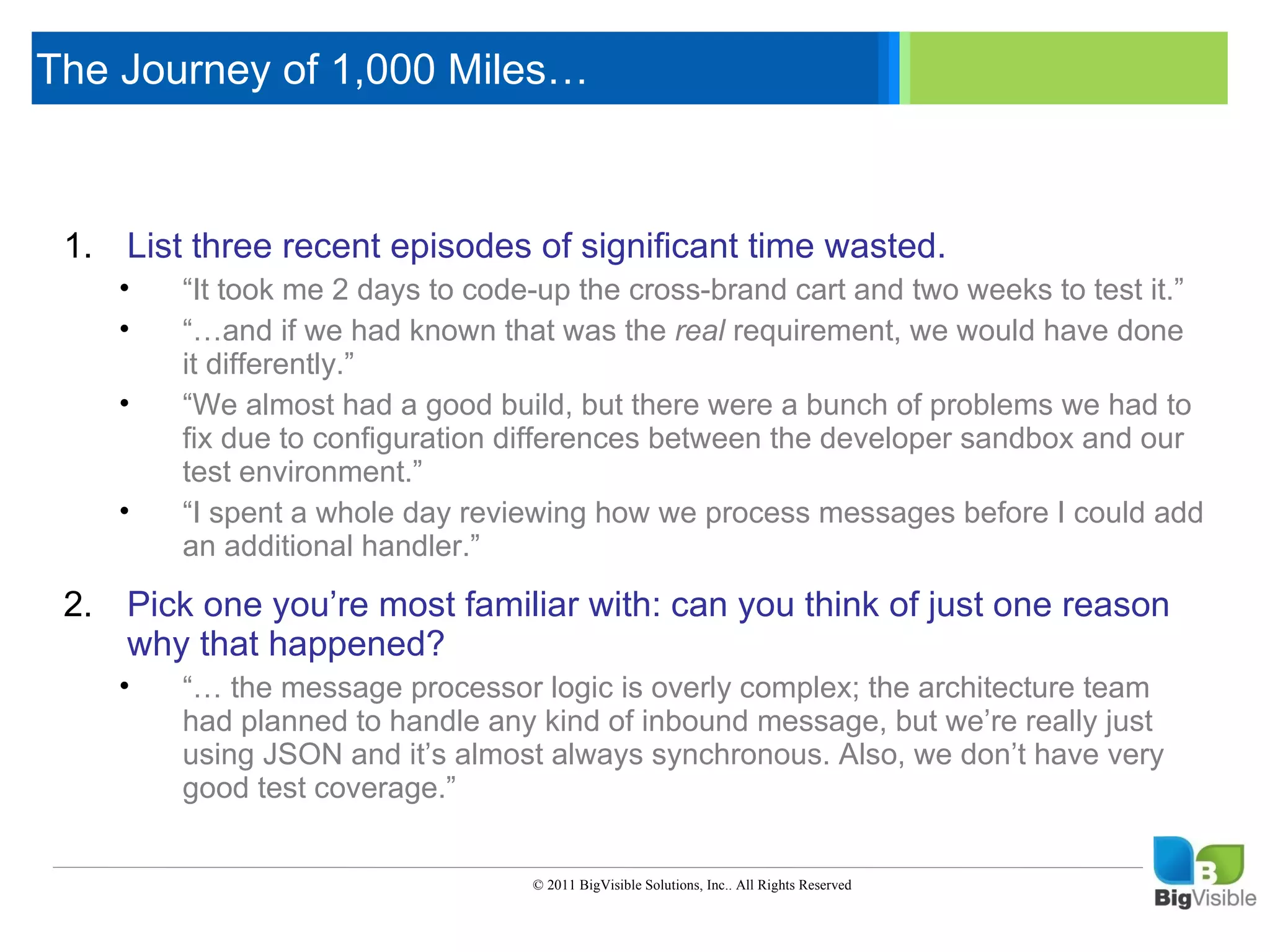 The Journey of 1,000 Miles…

     Click to edit Master text styles
      ____ __ ____ _____ ____ ______
      _____ _____
     Second level
     1. List_____
     Third level recent episodes of significant time wasted.
      ____ three
        •
     Fourth “It_____ 2 days to code-up the cross-brand cart and two weeks to test it.”
      _____level me
               took
        •    “…and if we had known that was the real requirement, we would have done
      ____ it differently.”
             _____
     Fifth level
         •   “We almost had a good build, but there were a bunch of problems we had to
             fix due to configuration differences between the developer sandbox and our
             test environment.”
         •   “I spent a whole day reviewing how we process messages before I could add
             an additional handler.”

     2. Pick one you’re most familiar with: can you think of just one reason
        why that happened?
         •   “… the message processor logic is overly complex; the architecture team
             had planned to handle any kind of inbound message, but we’re really just
             using JSON and it’s almost always synchronous. Also, we don’t have very
             good test coverage.”


                                      © 2011 BigVisible Solutions, Inc.. All Rights Reserved


7
 