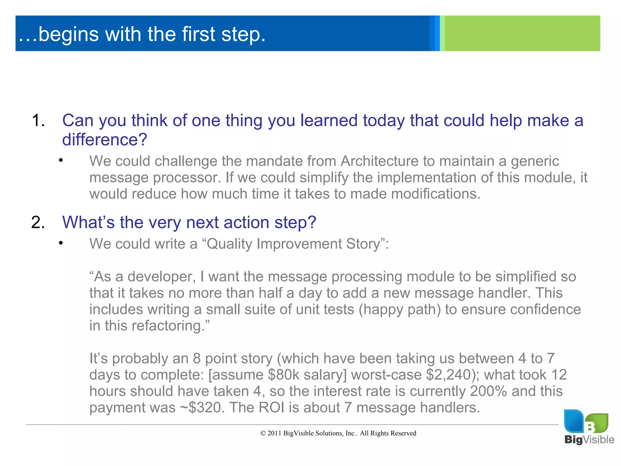 …begins with the first step.

     Click to edit Master text styles
      ____ __ ____ _____ ____ ______
      _____ _____
     Second level
     1. Can you think of one thing you learned today that could help make a
      ____ _____
     Third level
         difference?
      _____ _____
     Fourth level
        •    We could challenge the mandate from Architecture to maintain a generic
      ____ message processor. If we could simplify the implementation of this module, it
             _____
     Fifth level
             would reduce how much time it takes to made modifications.

     2. What’s the very next action step?
         •   We could write a “Quality Improvement Story”:

             “As a developer, I want the message processing module to be simplified so
             that it takes no more than half a day to add a new message handler. This
             includes writing a small suite of unit tests (happy path) to ensure confidence
             in this refactoring.”

             It’s probably an 8 point story (which have been taking us between 4 to 7
             days to complete: [assume $80k salary] worst-case $2,240); what took 12
             hours should have taken 4, so the interest rate is currently 200% and this
             payment was ~$320. The ROI is about 7 message handlers.
                                        © 2011 BigVisible Solutions, Inc.. All Rights Reserved


8
 
