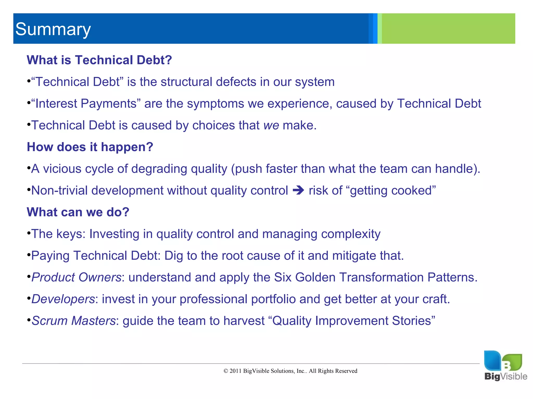 Summary
     What is Technical Debt?
     Click to edit Master text styles
      ____ __ ____ _____ ____ ______
     •“Technical Debt” is the structural defects in our system
      _____ _____
     Second level
     •“Interest_____ are the symptoms we experience, caused by Technical Debt
      ____ Payments”
     Third level
     •Technical _____
      _____ Debt
     Fourth level is caused by choices that we make.
      ____ _____
     Fifth level
     How does it happen?
     •A vicious cycle of degrading quality (push faster than what the team can handle).
     •Non-trivial development without quality control  risk of “getting cooked”
     What can we do?
     •The keys: Investing in quality control and managing complexity
     •Paying Technical Debt: Dig to the root cause of it and mitigate that.
     •Product Owners: understand and apply the Six Golden Transformation Patterns.
     •Developers: invest in your professional portfolio and get better at your craft.
     •Scrum Masters: guide the team to harvest “Quality Improvement Stories”


                                          © 2011 BigVisible Solutions, Inc.. All Rights Reserved


9
 
