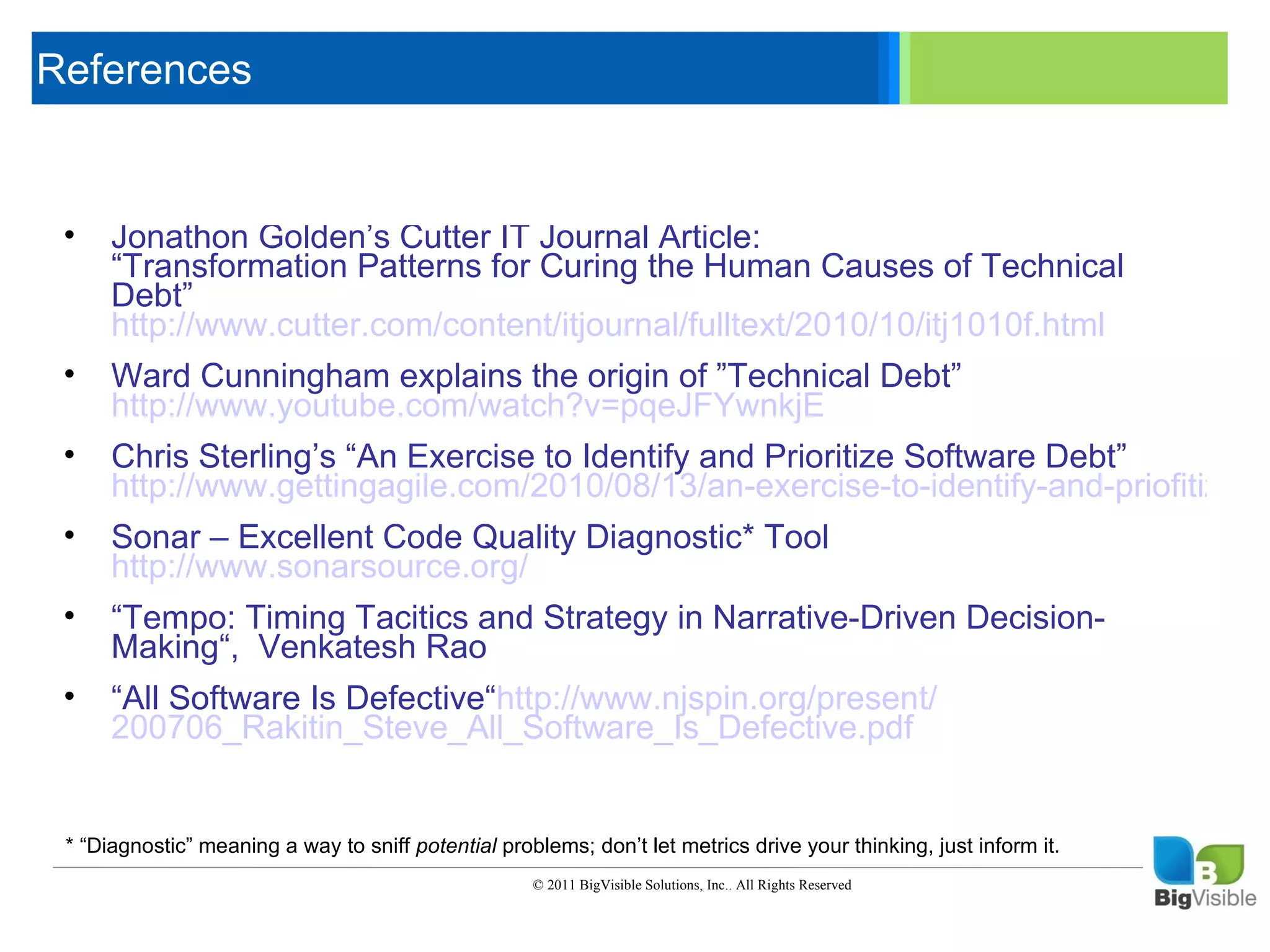 References

     Click to edit Master text styles
      ____ __ ____ _____ ____ ______
      _____ _____
     Second level
     • Jonathon Golden’s Cutter IT Journal Article:
      ____ _____ Patterns for Curing the Human Causes of Technical
     Third level
        “Transformation
        Debt”
      _____ _____
     Fourth level
        http://www.cutter.com/content/itjournal/fulltext/2010/10/itj1010f.html
      ____ _____
     Fifth level
     •    Ward Cunningham explains the origin of ”Technical Debt”
          http://www.youtube.com/watch?v=pqeJFYwnkjE
     •    Chris Sterling’s “An Exercise to Identify and Prioritize Software Debt”
          http://www.gettingagile.com/2010/08/13/an-exercise-to-identify-and-priofitize-so
     •    Sonar – Excellent Code Quality Diagnostic* Tool
          http://www.sonarsource.org/
     •    “Tempo: Timing Tacitics and Strategy in Narrative-Driven Decision-
          Making“, Venkatesh Rao
     •    “All Software Is Defective“http://www.njspin.org/present/
          200706_Rakitin_Steve_All_Software_Is_Defective.pdf


     * “Diagnostic” meaning a way to sniff potential problems; don’t let metrics drive your thinking, just inform it.
                                                         © 2011 BigVisible Solutions, Inc.. All Rights Reserved


1
 