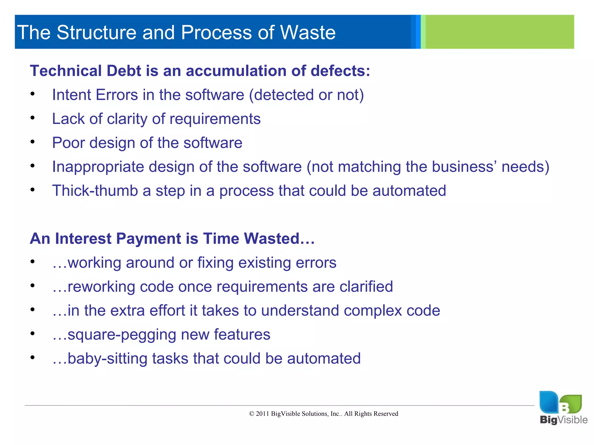The Structure and Process of Waste
 Technical ____ is an accumulation of defects:
  ____ __ Debt _____ ____ ______
 Click to edit Master text styles
 • _____ level in the software (detected or not)
 Second Errors
    Intent _____
 • ____level
 Third _____ of requirements
    Lack of clarity
 • _____level of the software
    Poor _____
 Fourth design
 • ____ _____ design of the software (not matching the business’ needs)
 Fifth level
    Inappropriate
 •   Thick-thumb a step in a process that could be automated


 An Interest Payment is Time Wasted…
 • …working around or fixing existing errors
 •   …reworking code once requirements are clarified
 •   …in the extra effort it takes to understand complex code
 •   …square-pegging new features
 •   …baby-sitting tasks that could be automated


                                 © 2011 BigVisible Solutions, Inc.. All Rights Reserved
 