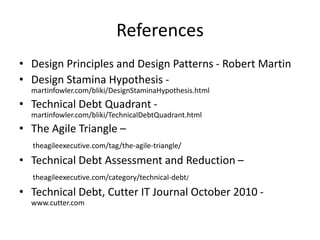 References
• Design Principles and Design Patterns - Robert Martin
• Design Stamina Hypothesis -
martinfowler.com/bliki/DesignStaminaHypothesis.html
• Technical Debt Quadrant -
martinfowler.com/bliki/TechnicalDebtQuadrant.html
• The Agile Triangle –
theagileexecutive.com/tag/the-agile-triangle/
• Technical Debt Assessment and Reduction –
theagileexecutive.com/category/technical-debt/
• Technical Debt, Cutter IT Journal October 2010 -
www.cutter.com
 