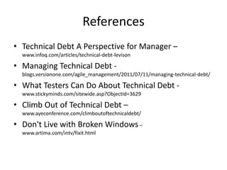 References
• Technical Debt A Perspective for Manager –
www.infoq.com/articles/technical-debt-levison
• Managing Technical Debt -
blogs.versionone.com/agile_management/2011/07/11/managing-technical-debt/
• What Testers Can Do About Technical Debt -
www.stickyminds.com/sitewide.asp?ObjectId=3629
• Climb Out of Technical Debt –
www.ayeconference.com/climboutoftechnicaldebt/
• Don't Live with Broken Windows–
www.artima.com/intv/fixit.html
 