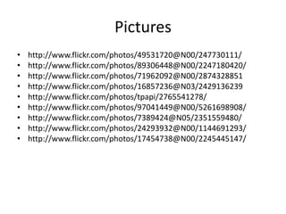 Pictures
• http://www.flickr.com/photos/49531720@N00/247730111/
• http://www.flickr.com/photos/89306448@N00/2247180420/
• http://www.flickr.com/photos/71962092@N00/2874328851
• http://www.flickr.com/photos/16857236@N03/2429136239
• http://www.flickr.com/photos/tpapi/2765541278/
• http://www.flickr.com/photos/97041449@N00/5261698908/
• http://www.flickr.com/photos/7389424@N05/2351559480/
• http://www.flickr.com/photos/24293932@N00/1144691293/
• http://www.flickr.com/photos/17454738@N00/2245445147/
 