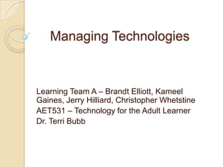 Managing Technologies



Learning Team A – Brandt Elliott, Kameel
Gaines, Jerry Hilliard, Christopher Whetstine
AET531 – Technology for the Adult Learner
Dr. Terri Bubb
 