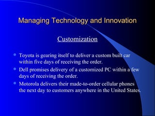 Managing Technology and InnovationManaging Technology and Innovation
Customization
 Toyota is gearing itself to deliver a custom built car
within five days of receiving the order.
 Dell promises delivery of a customized PC within a few
days of receiving the order.
 Motorola delivers their made-to-order cellular phones
the next day to customers anywhere in the United States.
 