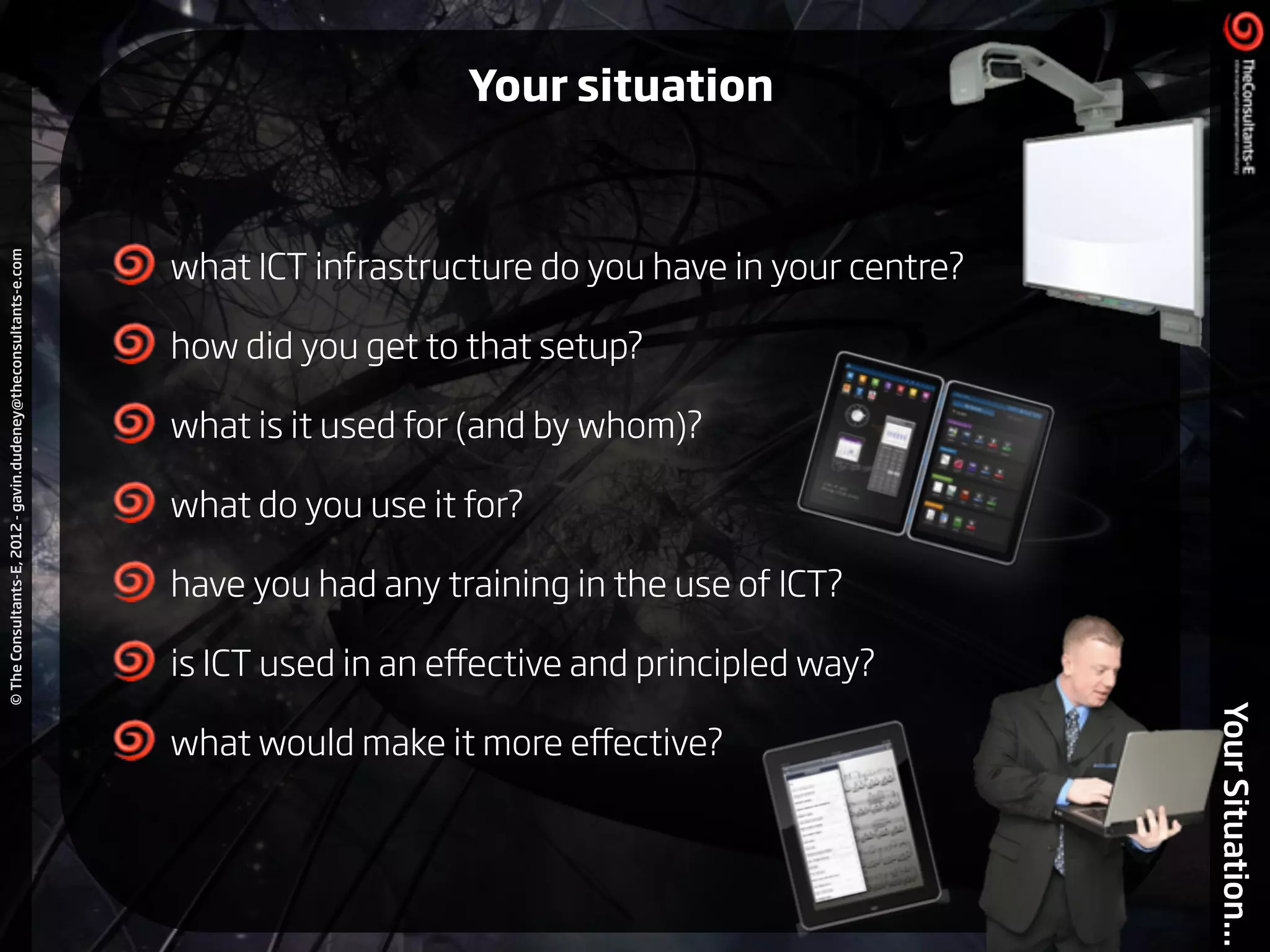 ©TheConsultants-E,2012-gavin.dudeney@theconsultants-e.com
YourSituation...
!
what ICT infrastructure do you have in your centre?
how did you get to that setup?
what is it used for (and by whom)?
what do you use it for?
have you had any training in the use of ICT?
is ICT used in an eﬀective and principled way?
what would make it more eﬀective?
Your situation
 