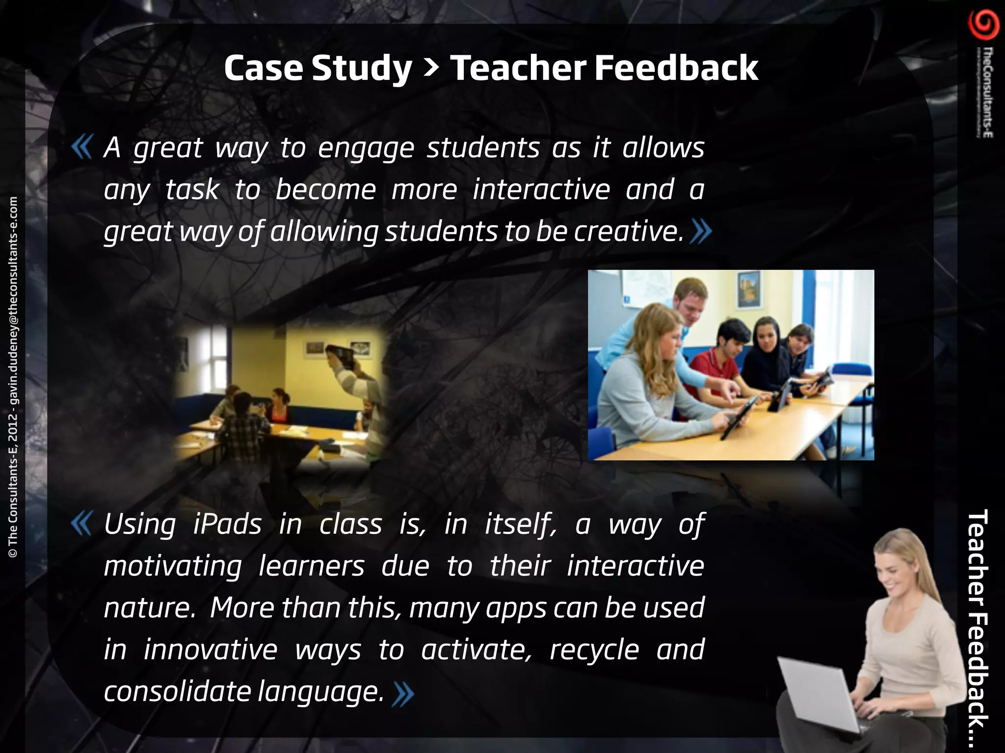 ©TheConsultants-E,2012-gavin.dudeney@theconsultants-e.com
TeacherFeedback...
A great way to engage students as it allows
any task to become more interactive and a
great way of allowing students to be creative.
!
!
!
!
!
!
Using iPads in class is, in itself, a way of
motivating learners due to their interactive
nature. More than this, many apps can be used
in innovative ways to activate, recycle and
consolidate language.
Case Study > Teacher Feedback
 