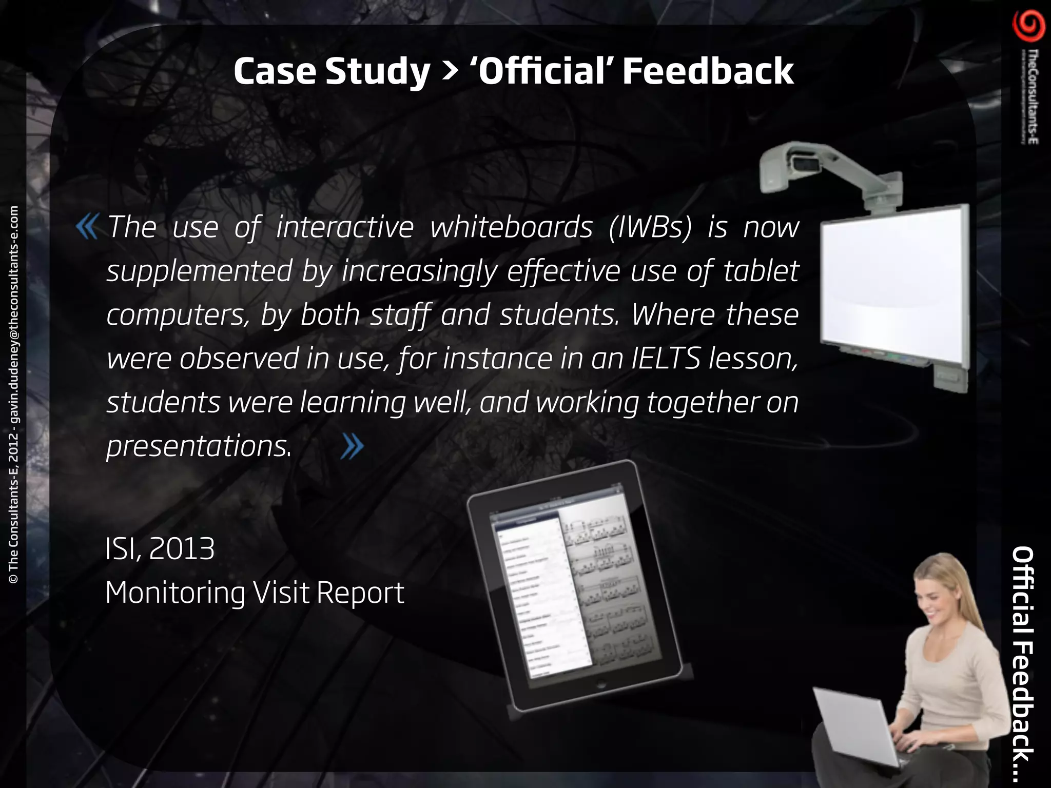 ©TheConsultants-E,2012-gavin.dudeney@theconsultants-e.com
OﬃcialFeedback...
The use of interactive whiteboards (IWBs) is now
supplemented by increasingly eﬀective use of tablet
computers, by both staﬀ and students. Where these
were observed in use, for instance in an IELTS lesson,
students were learning well, and working together on
presentations.
!
ISI, 2013
Monitoring Visit Report
Case Study > ‘Oﬃcial’ Feedback
 