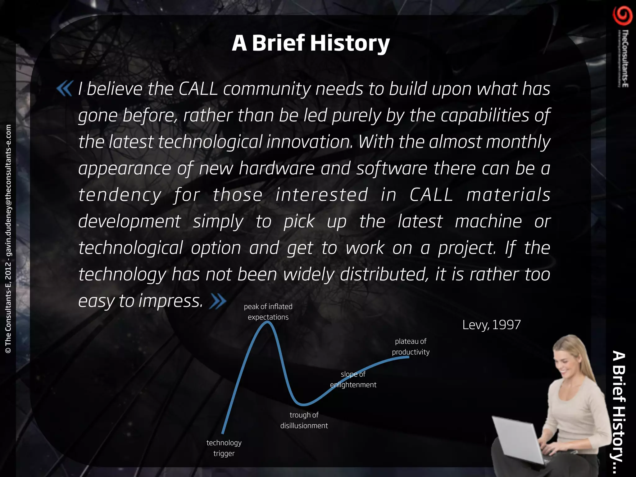 ©TheConsultants-E,2012-gavin.dudeney@theconsultants-e.com
ABriefHistory...
I believe the CALL community needs to build upon what has
gone before, rather than be led purely by the capabilities of
the latest technological innovation. With the almost monthly
appearance of new hardware and software there can be a
tendency for those interested in CALL materials
development simply to pick up the latest machine or
technological option and get to work on a project. If the
technology has not been widely distributed, it is rather too
easy to impress.
Levy, 1997
technology
trigger
peak of inﬂated
expectations
trough of
disillusionment
slope of
enlightenment
plateau of
productivity
A Brief History
 