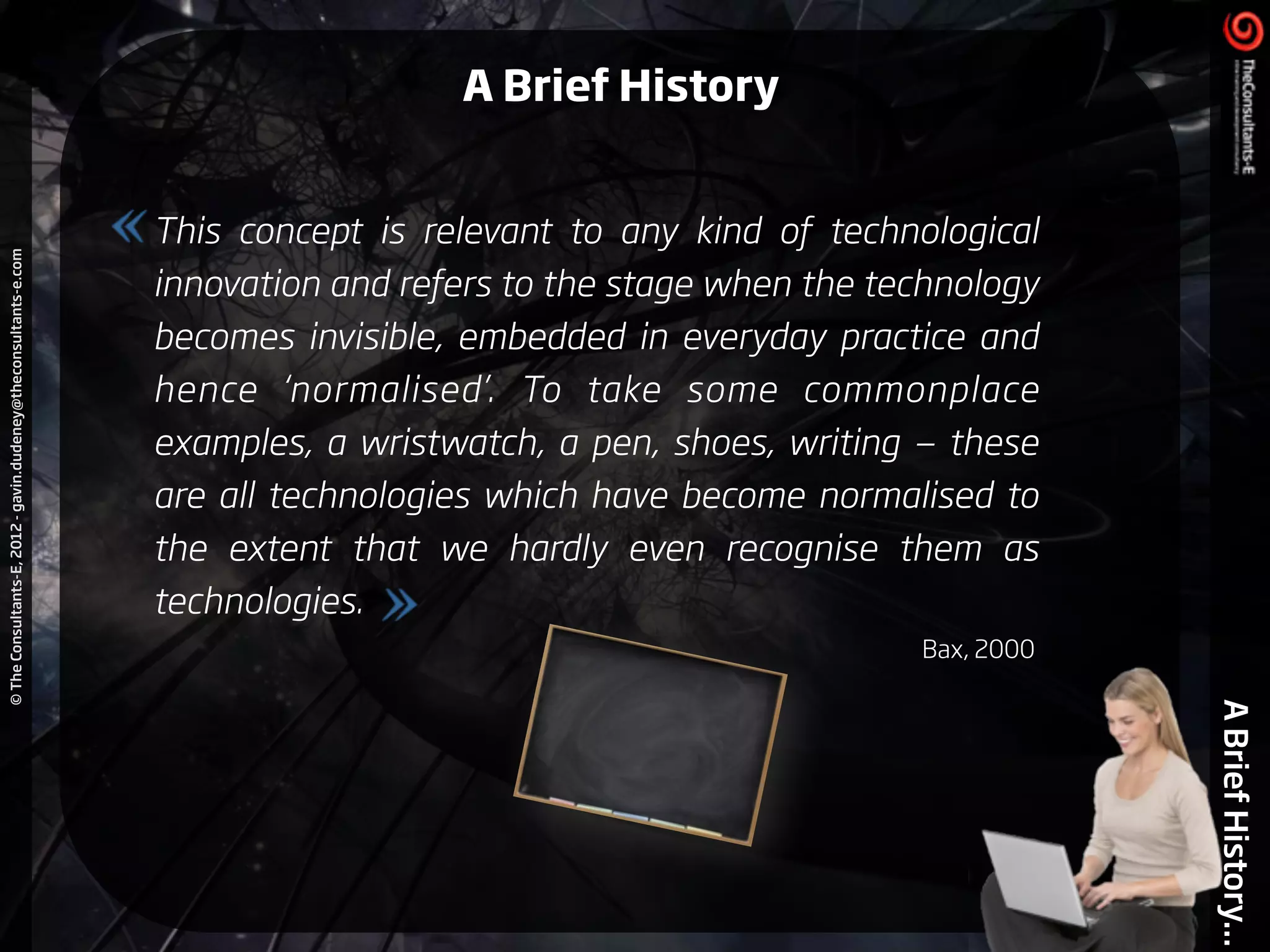 ©TheConsultants-E,2012-gavin.dudeney@theconsultants-e.com
ABriefHistory...
This concept is relevant to any kind of technological
innovation and refers to the stage when the technology
becomes invisible, embedded in everyday practice and
hence ‘normalised’. To take some commonplace
examples, a wristwatch, a pen, shoes, writing — these
are all technologies which have become normalised to
the extent that we hardly even recognise them as
technologies.
Bax, 2000
A Brief History
 