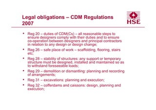 Legal obligations – CDM Regulations
2007
•   Reg 20 – duties of CDM(Cs) – all reasonable steps to
    ensure designers comply with their duties and to ensure
    co-operation between designers and principal contractors
    in relation to any design or design change;
•   Reg 26 – safe place of work – scaffolding, flooring, stairs
    etc;
•   Reg 28 – stability of structures: any support or temporary
    structure must be designed, installed and maintained so as
    to withstand foreseeable loads;
•   Reg 29 – demolition or dismantling: planning and recording
    of arrangements;
•   Reg 31 – excavations: planning and execution;
•   Reg 32 – cofferdams and caissons: design, planning and
    execution;
 
