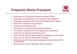 Temporary Works Procedure

•   Appointment of a Temporary Works Co-ordinator (TWC)
•   Completion and maintenance of a Temporary Works Register
•   Preparation of design briefs for elements identified in the register
•   Production of temporary works designs
•   Temporary works design check
•   Preparation of risk assessments/method statements
•   Pre-erection inspection of the TW materials and components
•   Supervision of erection of temporary works
•   Check that the TW have been erected in accordance with the design
•   Issue a formal “permit to load” where necessary
•   Confirm that the TW have attained adequate strength to allow TW to
    be dismantled
•   Issue a formal “permit to dismantle” where necessary
 